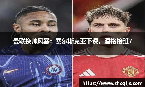 曼联换帅风暴：索尔斯克亚下课，温格接班？