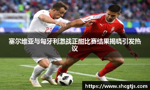 塞尔维亚与匈牙利激战正酣比赛结果揭晓引发热议